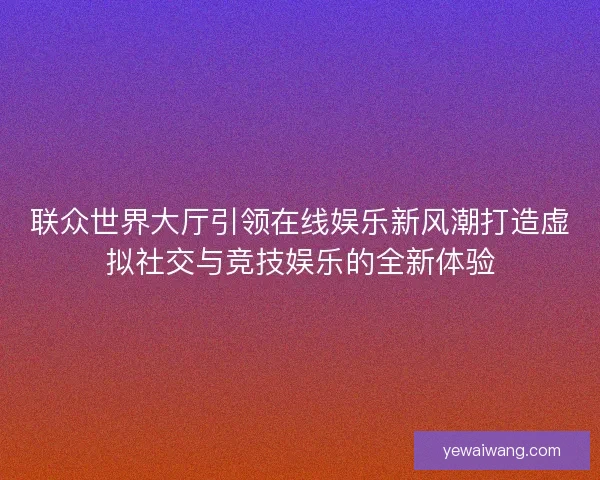 联众世界大厅引领在线娱乐新风潮打造虚拟社交与竞技娱乐的全新体验