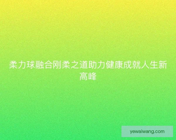 柔力球融合刚柔之道助力健康成就人生新高峰