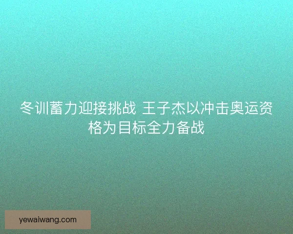 冬训蓄力迎接挑战 王子杰以冲击奥运资格为目标全力备战