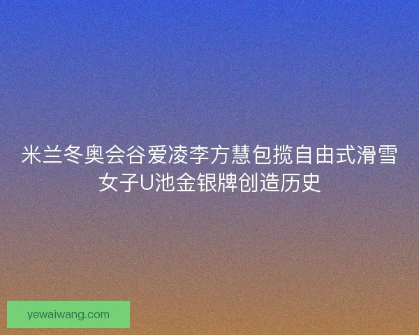 米兰冬奥会谷爱凌李方慧包揽自由式滑雪女子U池金银牌创造历史