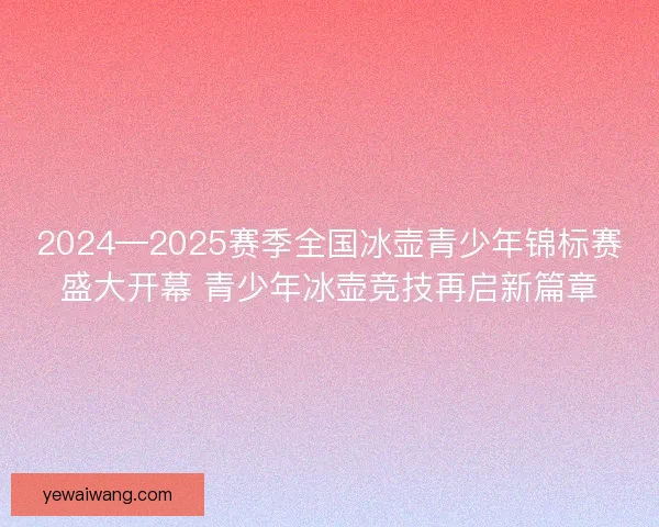2024—2025赛季全国冰壶青少年锦标赛盛大开幕 青少年冰壶竞技再启新篇章