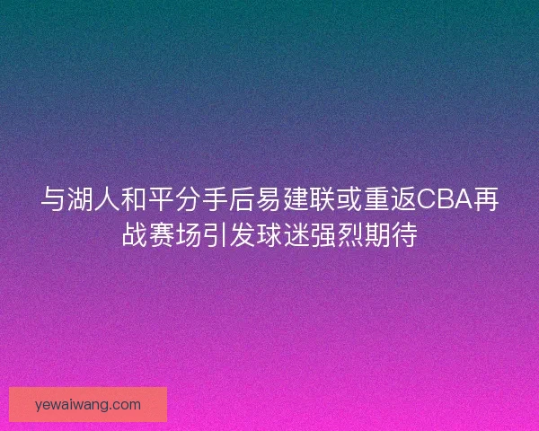 与湖人和平分手后易建联或重返CBA再战赛场引发球迷强烈期待